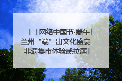 「网络中国节·端午」兰州“端”出文化盛宴 非遗集市体验感拉满