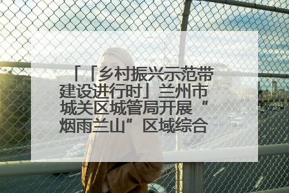 「乡村振兴示范带建设进行时」兰州市城关区城管局开展“烟雨兰山”区域综合整治专项行动