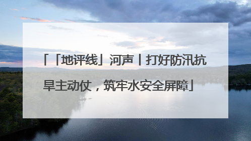 「地评线」河声丨打好防汛抗旱主动仗，筑牢水安全屏障