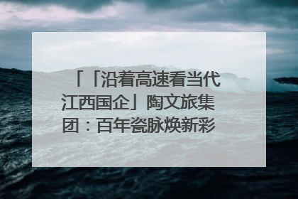 「沿着高速看当代江西国企」陶文旅集团：百年瓷脉焕新彩 文旅融合谱华章