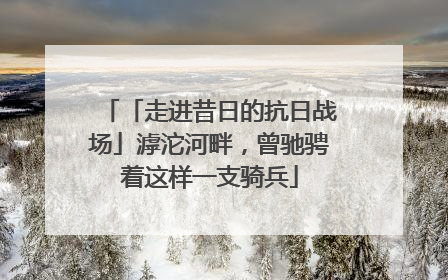 「走进昔日的抗日战场」滹沱河畔，曾驰骋着这样一支骑兵