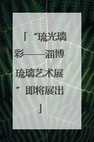 “琉光璃彩——淄博琉璃艺术展”即将展出