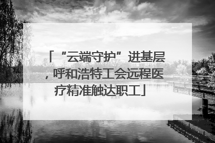 “云端守护”进基层，呼和浩特工会远程医疗精准触达职工