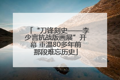 “刀锋刻史——李少言抗战版画展”开幕 重温80多年前那段难忘历史