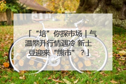 “培”你探市场｜气温攀升行情遇冷 新土豆迎来“熊市”？