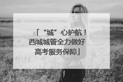 “城”心护航！西城城管全力做好高考服务保障