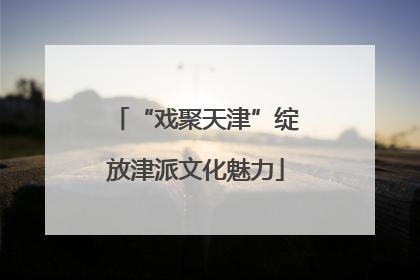 “戏聚天津”绽放津派文化魅力