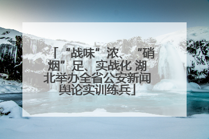 “战味”浓、“硝烟”足、实战化 湖北举办全省公安新闻舆论实训练兵