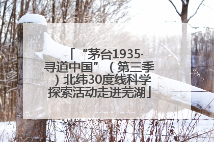 “茅台1935·寻道中国”（第三季）北纬30度线科学探索活动走进芜湖
