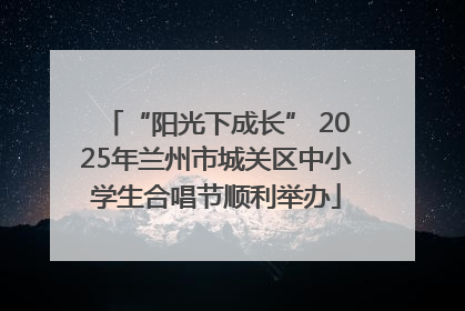 “阳光下成长” 2025年兰州市城关区中小学生合唱节顺利举办