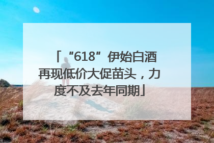 “618”伊始白酒再现低价大促苗头，力度不及去年同期