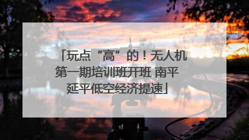 玩点“高”的！无人机第一期培训班开班 南平延平低空经济提速