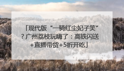 现代版“一骑红尘妃子笑”？广州荔枝玩嗨了：高铁闪送+直播带货+5折开吃