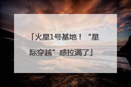 火星1号基地！“星际穿越”感拉满了