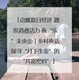 点燃夏日经济 激发消费活力·夜“乐”未央③｜乡村夜话探寻“月下生金”的“共富密码”