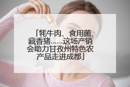 牦牛肉、食用菌、藏香猪……这场产销会助力甘孜州特色农产品走进成都
