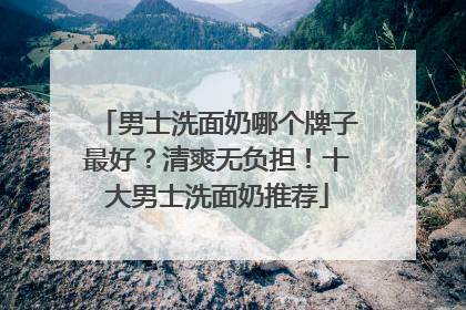 男士洗面奶哪个牌子最好？清爽无负担！十大男士洗面奶推荐