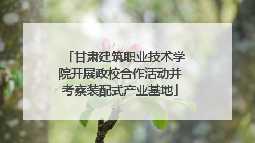 甘肃建筑职业技术学院开展政校合作活动并考察装配式产业基地