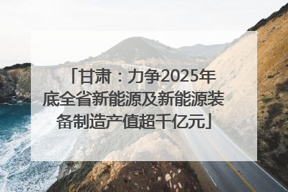 甘肃：力争2025年底全省新能源及新能源装备制造产值超千亿元