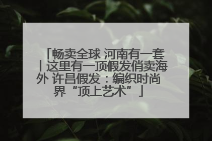 畅卖全球 河南有一套丨这里有一顶假发俏卖海外 许昌假发：编织时尚界“顶上艺术”