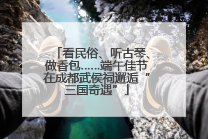 看民俗、听古琴、做香包……端午佳节在成都武侯祠邂逅“三国奇遇”