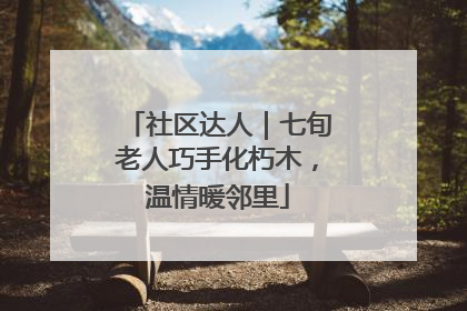 社区达人｜七旬老人巧手化朽木，温情暖邻里