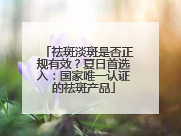 祛斑淡斑是否正规有效？夏日首选入：国家唯一认证的祛斑产品