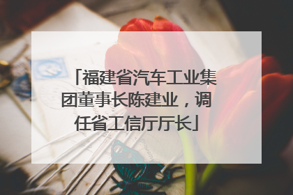 福建省汽车工业集团董事长陈建业，调任省工信厅厅长