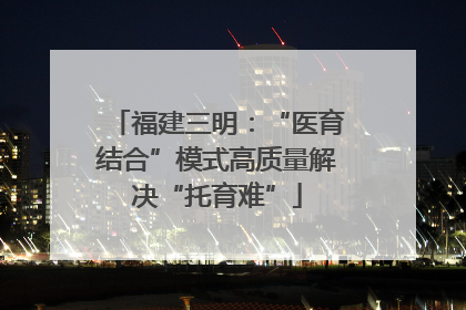 福建三明：“医育结合”模式高质量解决“托育难”
