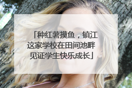 种红薯摸鱼，镇江这家学校在田间池畔见证学生快乐成长