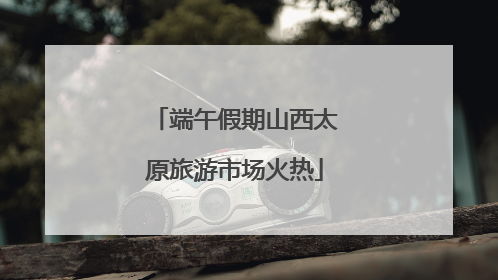 端午假期山西太原旅游市场火热