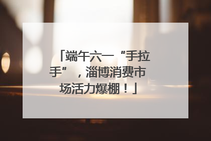 端午六一“手拉手”，淄博消费市场活力爆棚！