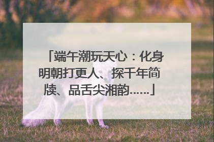 端午潮玩天心：化身明朝打更人、探千年简牍、品舌尖湘韵……