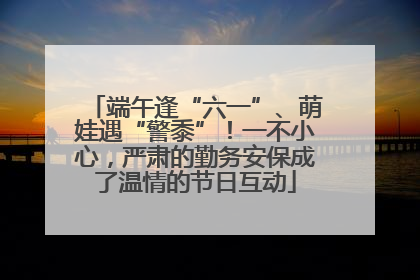 端午逢“六一”、萌娃遇“警黍”！一不小心，严肃的勤务安保成了温情的节日互动