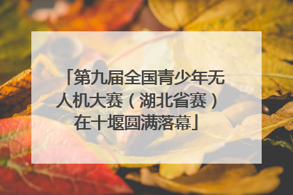 第九届全国青少年无人机大赛（湖北省赛）在十堰圆满落幕