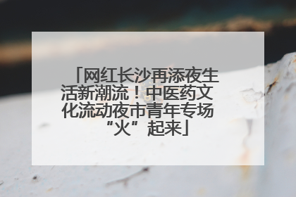 网红长沙再添夜生活新潮流！中医药文化流动夜市青年专场“火”起来