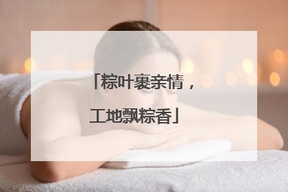 粽叶裹亲情，工地飘粽香
