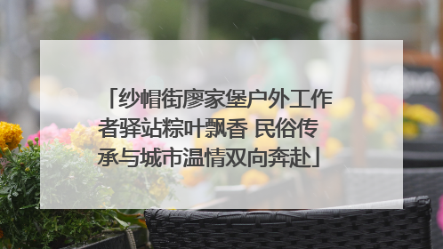 纱帽街廖家堡户外工作者驿站粽叶飘香 民俗传承与城市温情双向奔赴