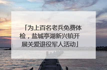 为上百名老兵免费体检，盐城亭湖新兴镇开展关爱退役军人活动