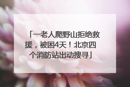 一老人爬野山拒绝救援，被困4天！北京四个消防站出动搜寻