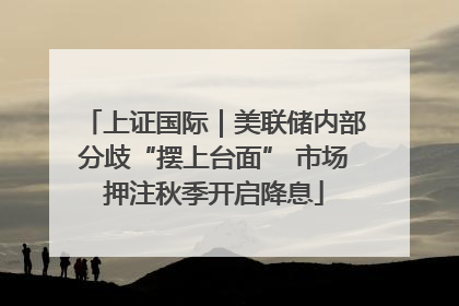 上证国际｜美联储内部分歧“摆上台面” 市场押注秋季开启降息