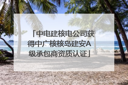 中电建核电公司获得中广核核岛建安A级承包商资质认证