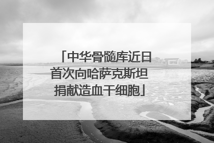 中华骨髓库近日首次向哈萨克斯坦捐献造血干细胞