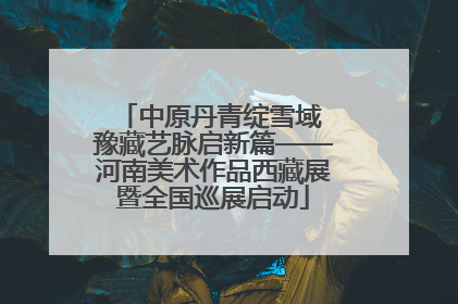 中原丹青绽雪域 豫藏艺脉启新篇——河南美术作品西藏展暨全国巡展启动
