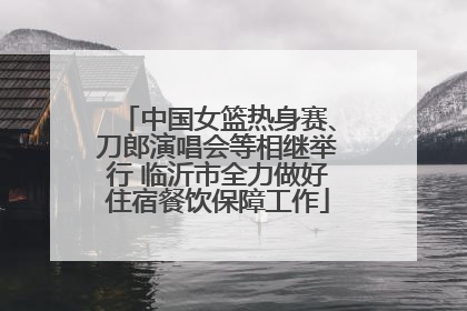 中国女篮热身赛、刀郎演唱会等相继举行 临沂市全力做好住宿餐饮保障工作