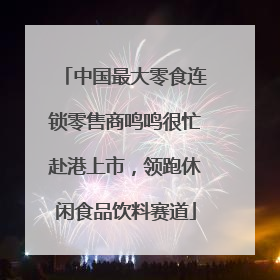 中国最大零食连锁零售商鸣鸣很忙赴港上市，领跑休闲食品饮料赛道