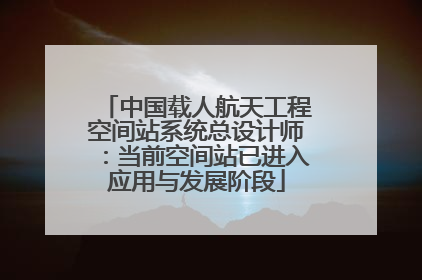 中国载人航天工程空间站系统总设计师：当前空间站已进入应用与发展阶段