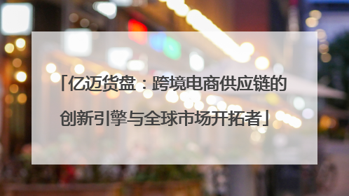 亿迈货盘：跨境电商供应链的创新引擎与全球市场开拓者