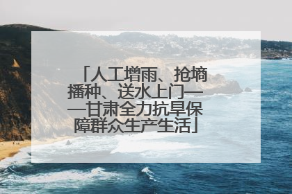 人工增雨、抢墒播种、送水上门——甘肃全力抗旱保障群众生产生活