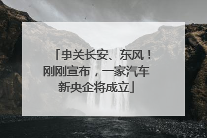 事关长安、东风！刚刚宣布，一家汽车新央企将成立